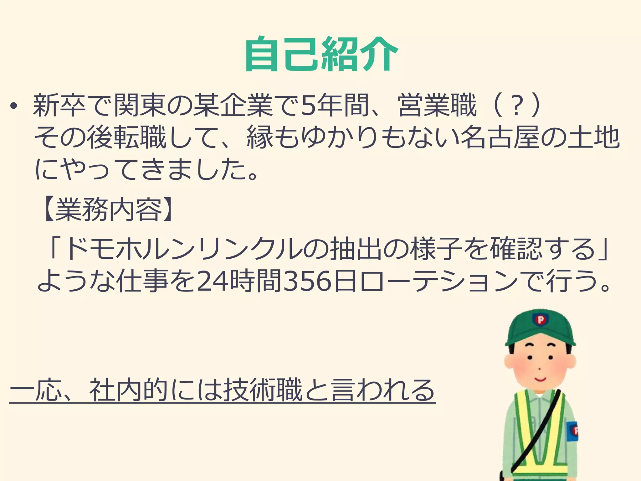 自己紹介
• 新卒で関東の某企業で5年間、営業職（？）
その後転職して、縁もゆかりもない名古屋の土地
にやってきました。
【業務内容】
「ドモホルンリンクルの抽出の様子を確認する」
ような仕事を24時間356日ローテションで行う。
一応、社内的には技術職と言われる
 