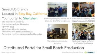 Manufacturing Service GuidePlease help us share:)
Distributed Portal for Small Batch Production
Seeed US Branch
Located in East Bay, California
Your portal to Shenzhen
Stay posted with Seeed US
Low frequency digest: Newsletter
Updates: Blog
Workshops & Events: Meetup
Service Inquiries: seeedusb@seeed.cc
Partnership Inquiries: mengmeng.chen@seeed.cc
Video from our opening party
https://vimeo.com/129651891
Premium prototyping service in CA
We make it right here, right now
We brought a pop up factory
to SOLID IoT Conference
Manufacturing knowledge
workshop
 