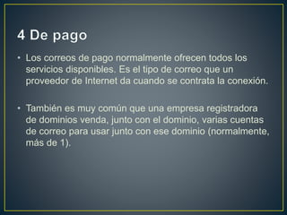 • Los correos de pago normalmente ofrecen todos los 
servicios disponibles. Es el tipo de correo que un 
proveedor de Internet da cuando se contrata la conexión. 
• También es muy común que una empresa registradora 
de dominios venda, junto con el dominio, varias cuentas 
de correo para usar junto con ese dominio (normalmente, 
más de 1). 
 