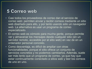 • Casi todos los proveedores de correo dan el servicio de 
correo web: permiten enviar y recibir correos mediante un sitio 
web diseñado para ello, y por tanto usando sólo un navegador 
web. La alternativa es usar un programa de correo 
especializado. 
• El correo web es cómodo para mucha gente, porque permite 
ver y almacenar los mensajes desde cualquier sitio (en un 
servidor remoto, accesible por el sitio web) en vez de en un 
ordenador personal concreto. 
• Como desventaja, es difícil de ampliar con otras 
funcionalidades, porque el sitio ofrece un conjunto de 
servicios concretos y no podemos cambiarlos. Además, suele 
ser más lento que un programa de correo, ya que hay que 
estar continuamente conectado a sitios web y leer los correos 
de uno en uno. 
 