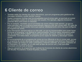 • También están los clientes de correo electrónico, que son programas para gestionar los 
mensajes recibidos y poder escribir nuevos. 
• Suelen incorporar muchas más funcionalidades que el correo web, ya que todo el control 
del correo pasa a estar en el ordenador del usuario. Por ejemplo, algunos incorporan 
potentes filtros anti-correo no deseado. 
• Por el contrario, necesitan que el proveedor de correo ofrezca este servicio, ya que no 
todos permiten usar un programa especializado (algunos sólo dan correo web). En caso de 
que sí lo permita, el proveedor tiene que explicar detalladamente cómo hay que configurar 
el programa de correo. 
• Esta información siempre está en su sitio web, ya que es imprescindible para poder hacer 
funcionar el programa, y es distinta en cada proveedor. Entre los datos necesarios están: 
tipo de conexión (POP o IMAP), dirección del servidor de correo, nombre de usuario y 
contraseña. Con estos datos, el programa ya es capaz de obtener y descargar nuestro 
correo. 
• El funcionamiento de un programa de correo es muy diferente al de un correo web, ya que 
un programa de correo descarga de golpe todos los mensajes que tenemos disponibles, y 
luego pueden ser leídos sin estar conectados a Internet (además, se quedan grabados en 
el ordenador). En cambio, en un sitio web se leen de uno en uno, y hay que estar 
conectado a la red todo el tiempo. 
• Algunos ejemplos de programas que realizan las funciones de cliente de correo electrónico 
son Mozilla Thunderbird, Outlook Express y Eudora 
 
