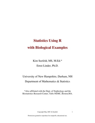 Copyright May 2007, K Seefeld
Permission granted to reproduce for nonprofit, educational use.
1
Statistics Using R
with Biological Examples
Kim Seefeld, MS, M.Ed.*
Ernst Linder, Ph.D.
University of New Hampshire, Durham, NH
Department of Mathematics & Statistics
*Also affiliated with the Dept. of Nephrology and the
Biostatistics Research Center, Tufts-NEMC, Boston,MA.
 