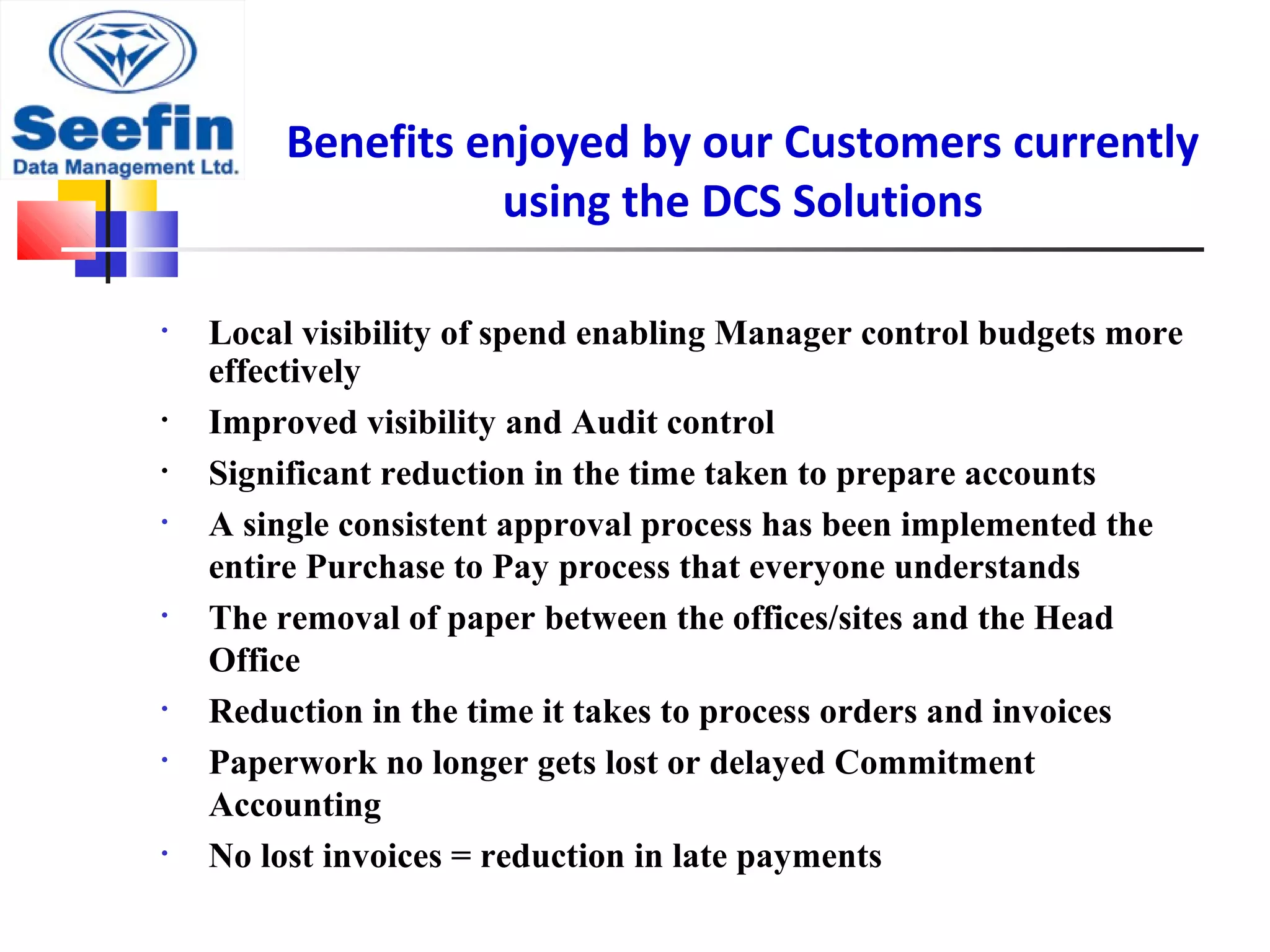 Benefits enjoyed by our Customers currently
using the DCS Solutions
• Local visibility of spend enabling Manager control budgets more
effectively
• Improved visibility and Audit control
• Significant reduction in the time taken to prepare accounts
• A single consistent approval process has been implemented the
entire Purchase to Pay process that everyone understands
• The removal of paper between the offices/sites and the Head
Office
• Reduction in the time it takes to process orders and invoices
• Paperwork no longer gets lost or delayed Commitment
Accounting
• No lost invoices = reduction in late payments
 