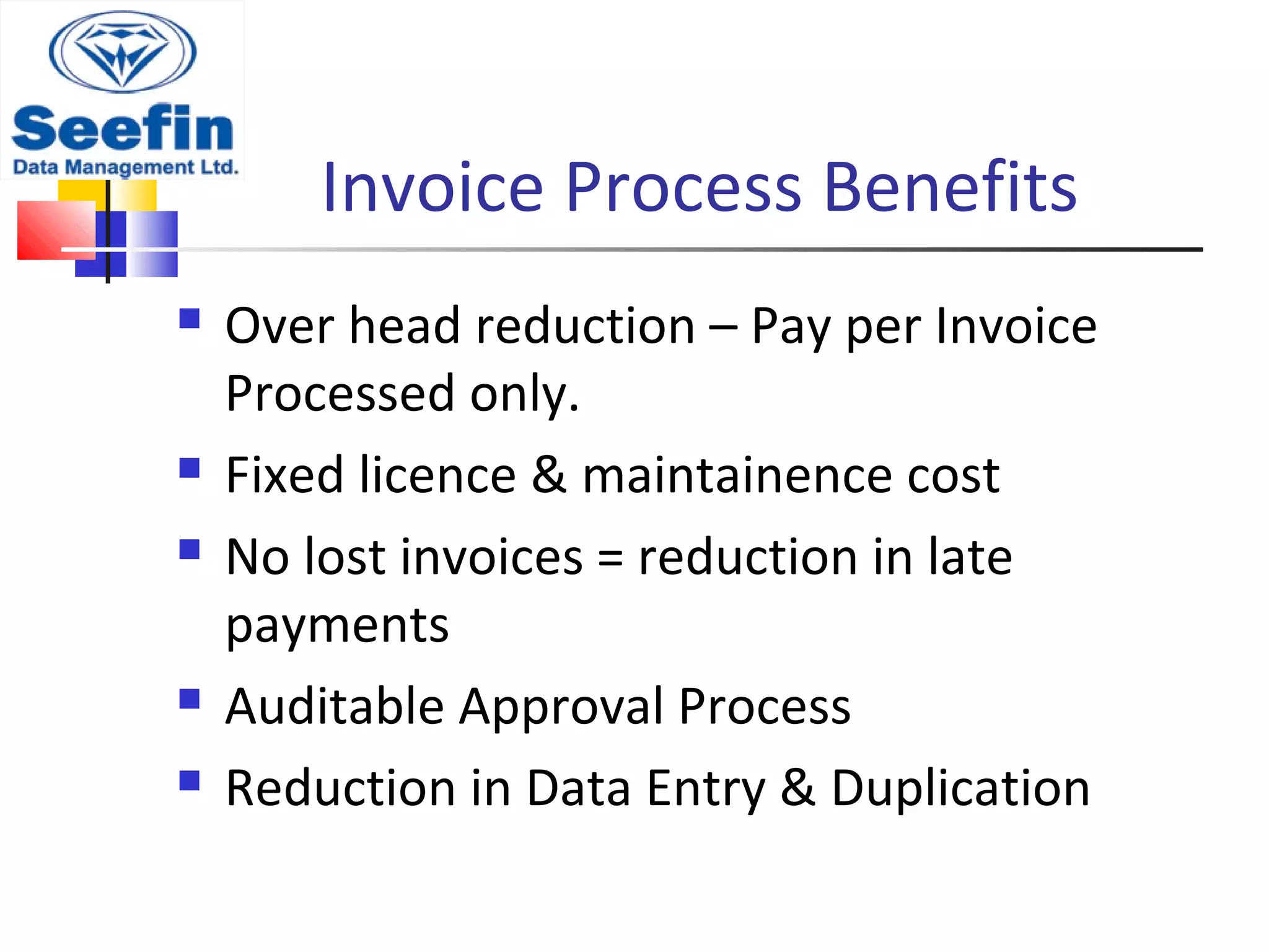Invoice Process Benefits
 Over head reduction – Pay per Invoice
Processed only.
 Fixed licence & maintainence cost
 No lost invoices = reduction in late
payments
 Auditable Approval Process
 Reduction in Data Entry & Duplication
 