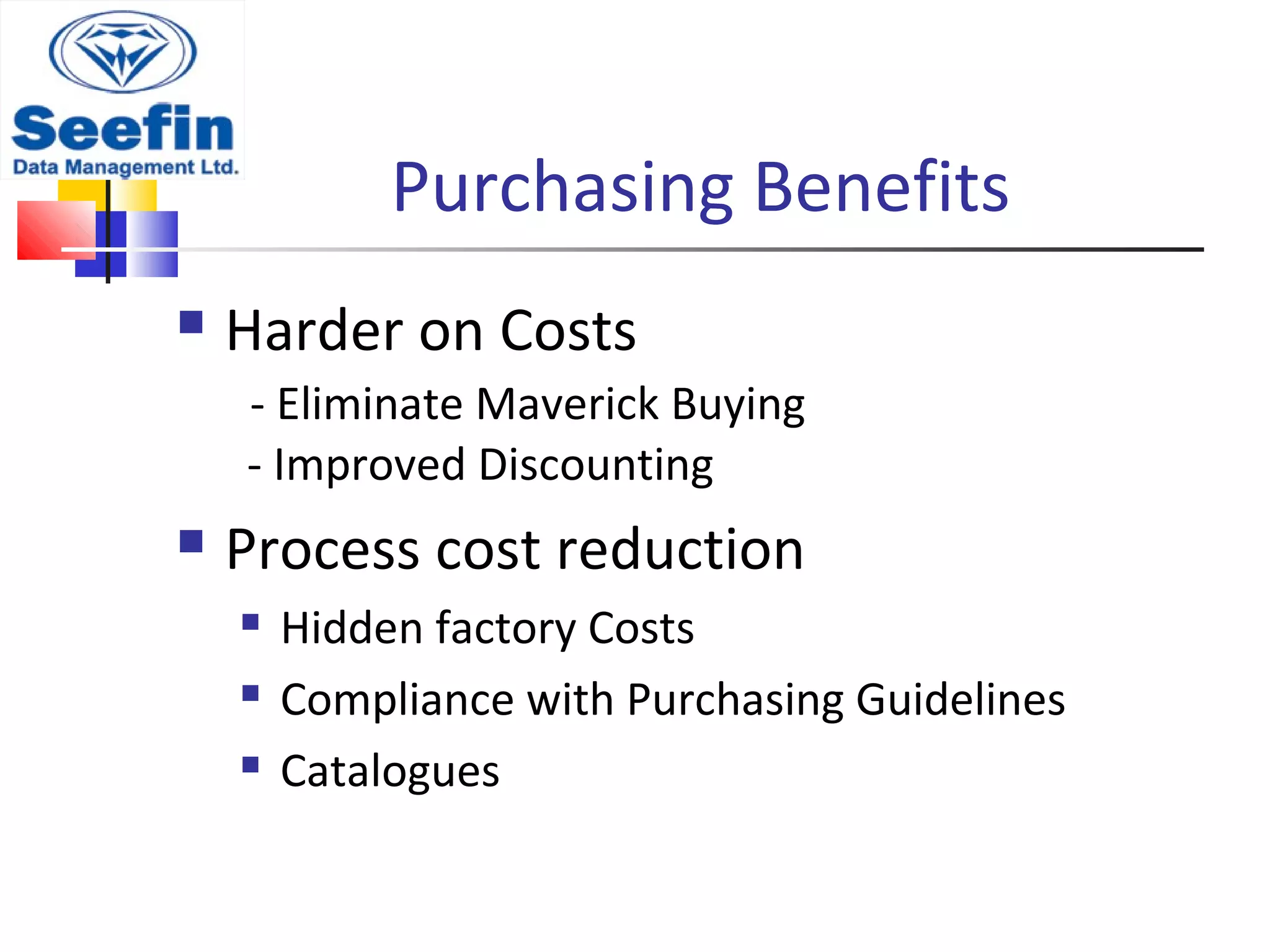 Purchasing Benefits
 Harder on Costs
- Eliminate Maverick Buying
- Improved Discounting
 Process cost reduction
 Hidden factory Costs
 Compliance with Purchasing Guidelines
 Catalogues
 