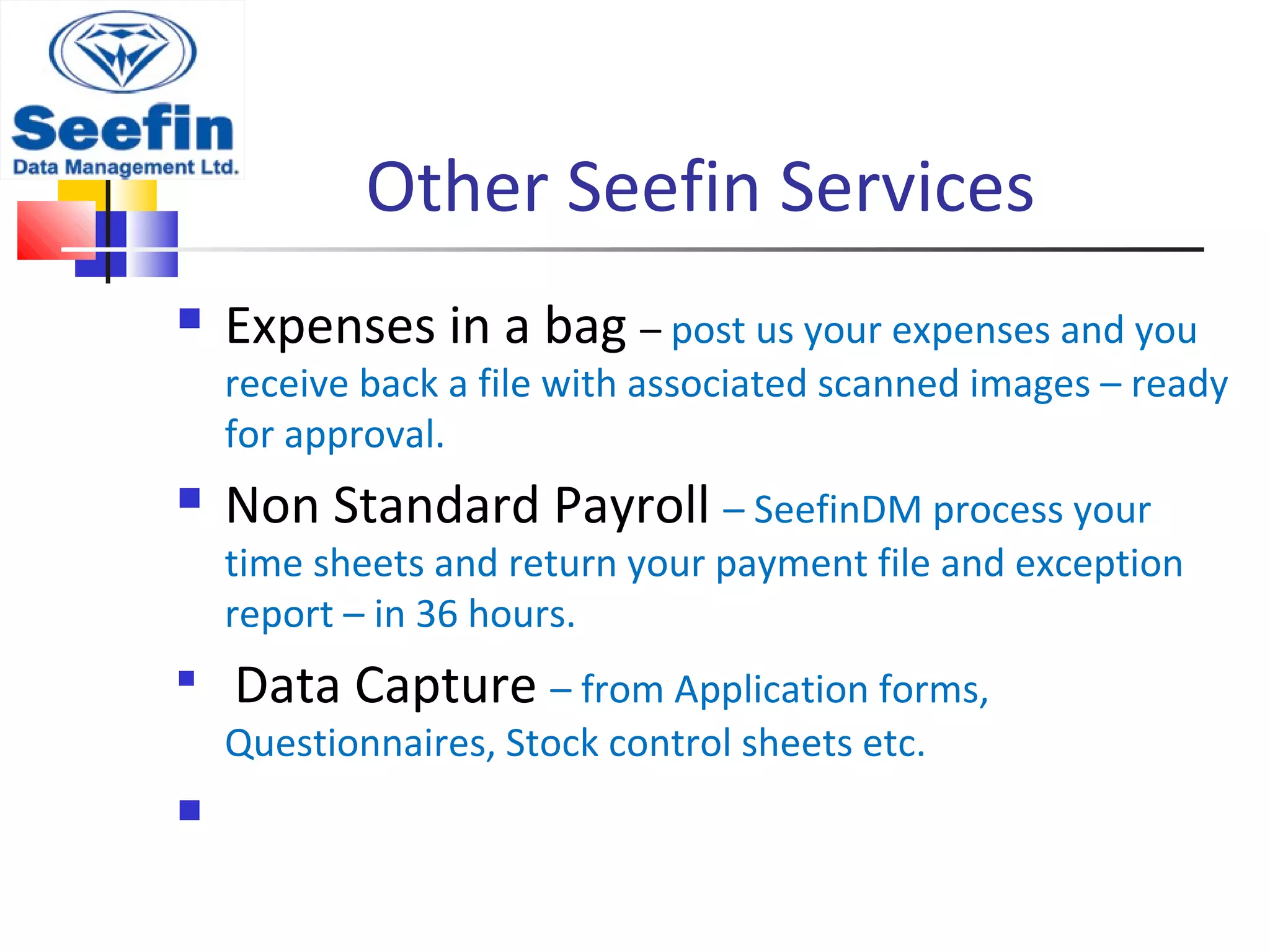 Other Seefin Services
 Expenses in a bag – post us your expenses and you
receive back a file with associated scanned images – ready
for approval.
 Non Standard Payroll – SeefinDM process your
time sheets and return your payment file and exception
report – in 36 hours.

Data Capture – from Application forms,
Questionnaires, Stock control sheets etc.

 