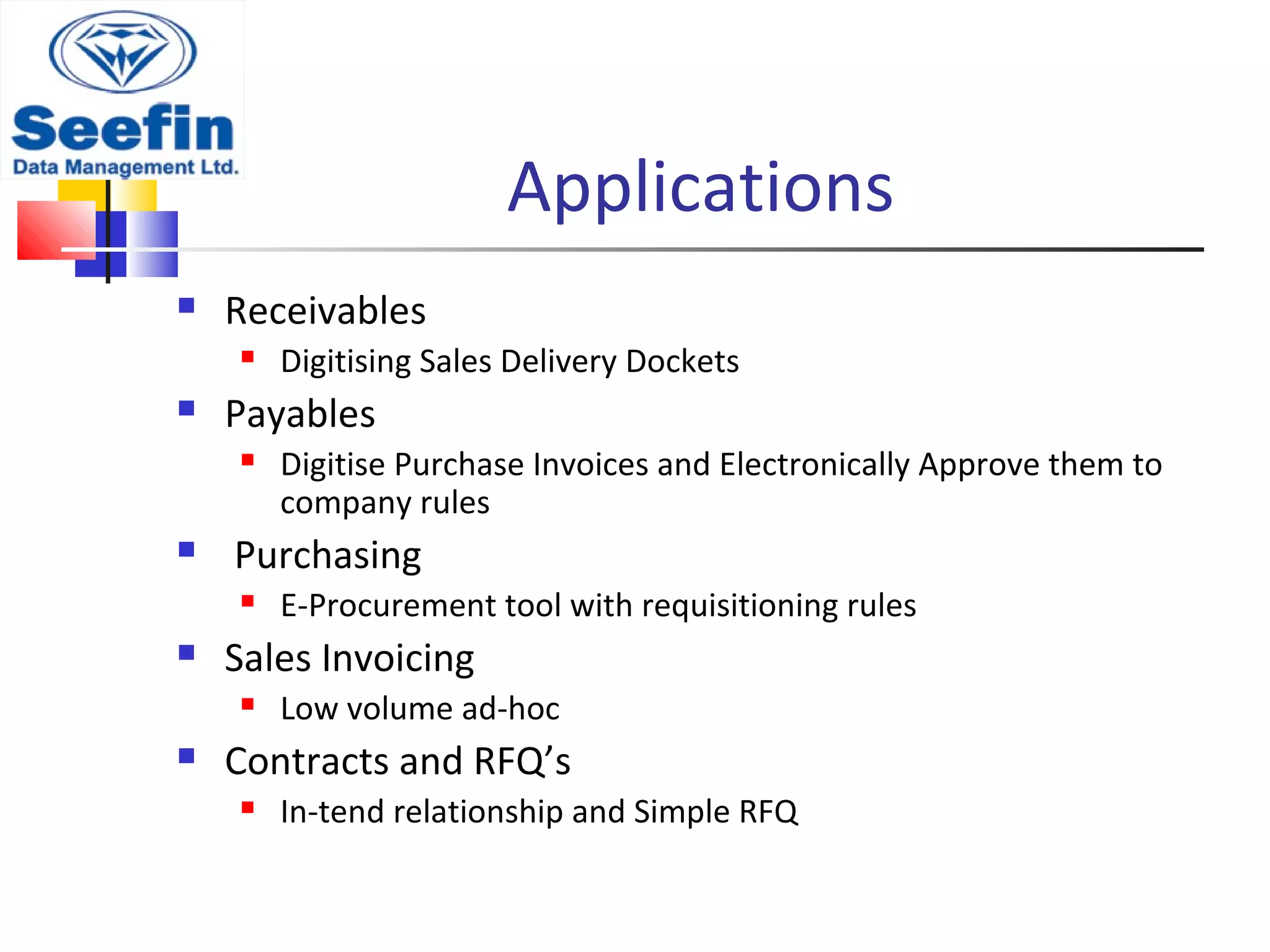 Applications
 Receivables
 Digitising Sales Delivery Dockets
 Payables
 Digitise Purchase Invoices and Electronically Approve them to
company rules
 Purchasing
 E-Procurement tool with requisitioning rules
 Sales Invoicing
 Low volume ad-hoc
 Contracts and RFQ’s
 In-tend relationship and Simple RFQ
 