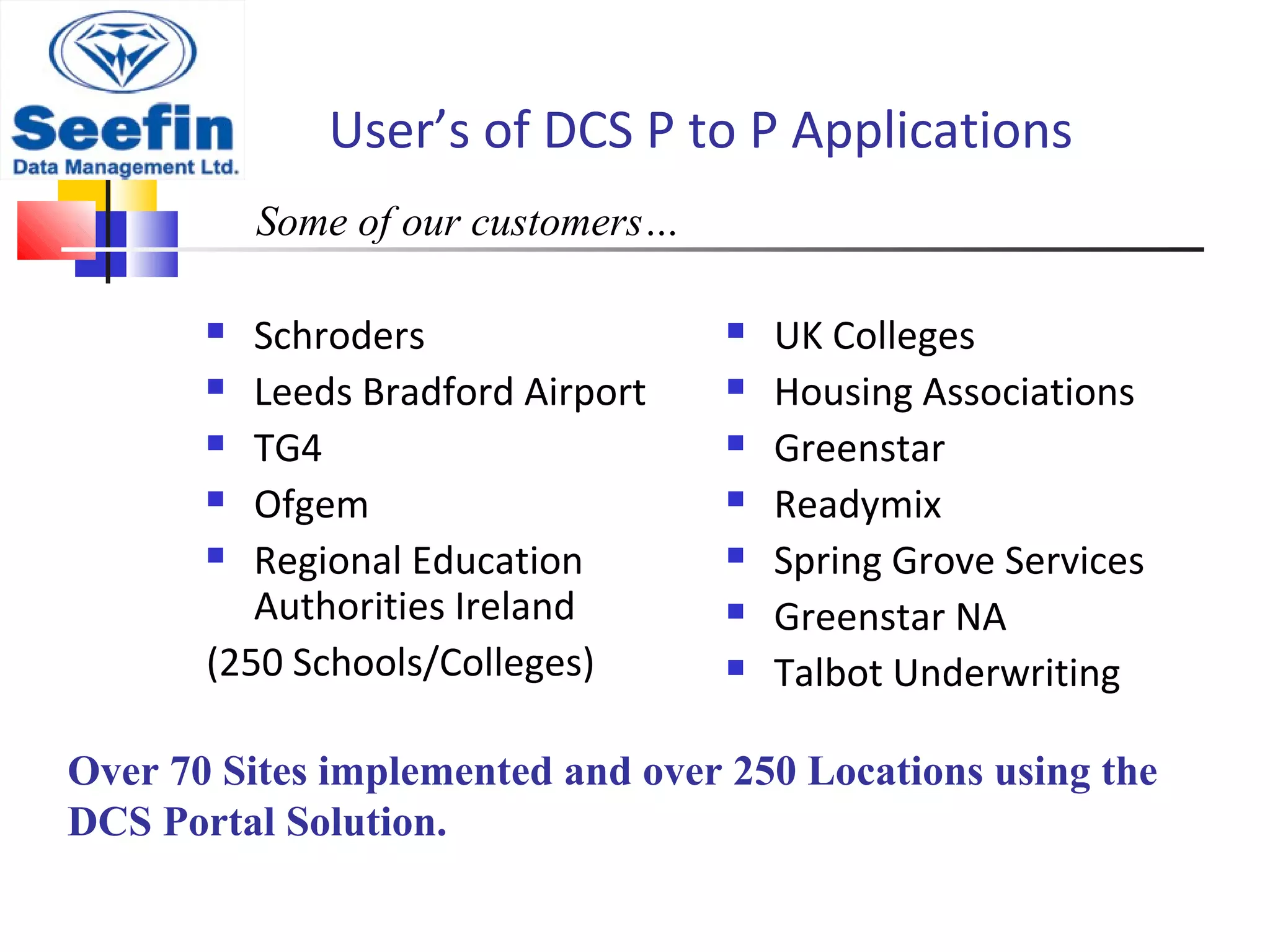 User’s of DCS P to P Applications
 Schroders
 Leeds Bradford Airport
 TG4
 Ofgem
 Regional Education
Authorities Ireland
(250 Schools/Colleges)
 UK Colleges
 Housing Associations
 Greenstar
 Readymix
 Spring Grove Services
 Greenstar NA
 Talbot Underwriting
Some of our customers…
Over 70 Sites implemented and over 250 Locations using the
DCS Portal Solution.
 