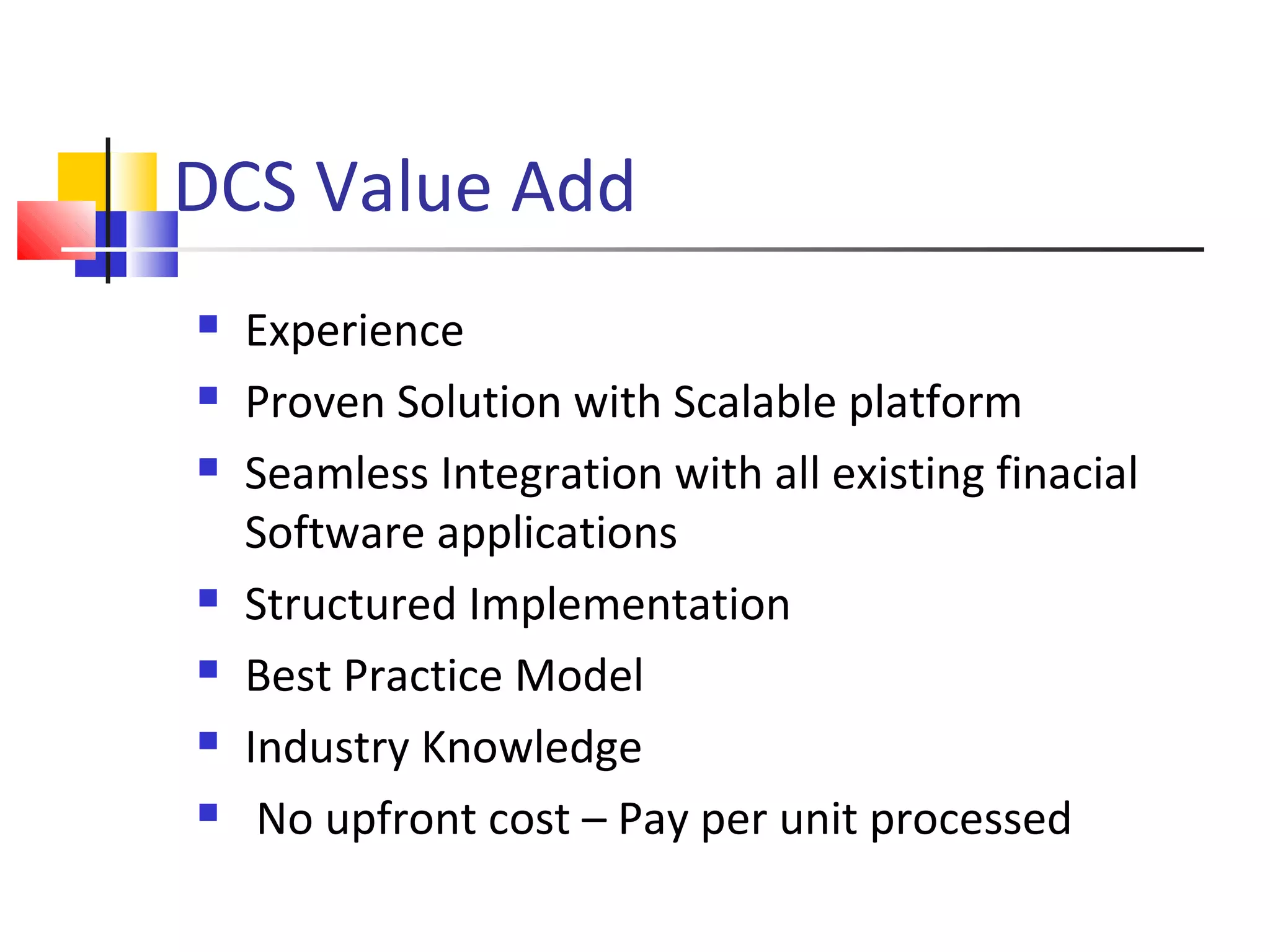 DCS Value Add
 Experience
 Proven Solution with Scalable platform
 Seamless Integration with all existing finacial
Software applications
 Structured Implementation
 Best Practice Model
 Industry Knowledge
 No upfront cost – Pay per unit processed
 