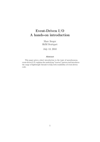 Event-Driven I/O
          A hands-on introduction
                           Marc Seeger
                          HdM Stuttgart
                           July 13, 2010


                              Abstract
   This paper gives a short introduction to the topic of asynchronous,
event-driven I/O, explains the underlying "reactor" pattern and introduces
the usage of lightweight threads to help with readability of event-driven
code.




                                   1
 