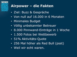 Airpower – die Fakten
• Ziel: Buzz & Gespräche
• Von null auf 16.000 in 6 Monaten
• Minimales Budget
• Völlig unbekannter Betreuer
• 8.000 Pinnwand-Einträge in 1 Woche
• 1.500 Fotos bei Wettbewerb
• 51% Aktivitäts-Quote
• 256 Mal höher als Red Bull (psst)
• Weil wir echt waren.
 