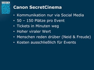 Canon SecretCinema
• Kommunikation nur via Social Media
• 50 – 150 Plätze pro Event
• Tickets in Minuten weg
• Hoher viraler Wert
• Menschen reden drüber (Neid & Freude)
• Kosten ausschließlich für Events
 