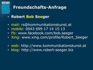 Freundschafts-Anfrage

• Robert Bob Seeger

•   mail: rs@kommunikationskunst.at
•   mobile: 0043 699 17 14 15 13
•   Fb: www.facebook.com/bob.seeger
•   Xing: www.xing.com/profile/Robert_Seeger

• web: http://www.kommunikationskunst.at
• blog: http://www.robert-seeger.biz
 