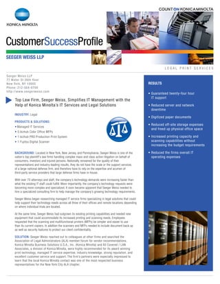 INDUSTRY: Legal
PRODUCTS & SOLUTIONS:
• Managed IT Services
• 5 bizhub Color Office MFPs
• 1 bizhub PRO Production Print System
• 1 Fujitsu Digital Scanner
BACKGROUND: Located in New York, New Jersey, and Pennsylvania, Seeger Weiss is one of the
nation’s top plaintiff’s law firms handling complex mass and class action litigation on behalf of
consumers, investors and injured persons. Nationally renowned for the quality of their
representations and industry-leading results, they do not have the scale or the support services
of a large national defense firm, and therefore have to rely on the expertise and acumen of
third-party service providers that large defense firms have in-house.
With over 70 attorneys and staff, the company’s technology demands were increasing faster than
what the existing IT staff could fulfill. More importantly, the company’s technology requests were
becoming more complex and specialized. It soon became apparent that Seeger Weiss needed to
hire a specialized consulting firm to help manage the company’s growing technology requirements.
Seeger Weiss began researching managed IT service firms specializing in legal solutions that could
help support their technology needs across all three of their offices and remote locations depending
on where individual trials are located.
At the same time, Seeger Weiss had outgrown its existing printing capabilities and needed new
equipment that could accommodate its increased printing and scanning needs. Employees
requested that the scanning and multifunctional printers (MFPs) be simpler and easier to use
than its current copiers. In addition the scanners and MFPs needed to include document back up
as well as security features to protect our client confidentiality.
SOLUTION: Seeger Weiss reached out to colleagues at other firms and searched the
Association of Legal Administrators (ALA) member forum for vendor recommendations.
Konica Minolta Business Solutions U.S.A., Inc. (Konica Minolta) and All Covered / LAN
Associates, a division of Konica Minolta, were highly recommended for its award winning
print technology, managed IT service expertise, industry knowledge, strong reputation, and
excellent customer service and support. The firm’s partners were especially impressed to
learn that the local Konica Minolta contact was one of the most respected business
representatives for the New York City ALA chapter.
L E G A L P R I N T S E R V I C E S
• Guaranteed twenty-four hour
IT support
• Reduced server and network
downtime
• Digitized paper documents
• Reduced off-site storage expenses
and freed up physical office space
• Increased printing capacity and
scanning capabilities without
increasing the budget requirements
• Reduced the firms overall IT
operating expenses
RESULTS
SEEGER WEISS LLP
Seeger Weiss LLP
77 Water St 26th floor
New York, NY 10005
Phone: 212-584-0700
http://www.seegerweiss.com
s
Top Law Firm, Seeger Weiss, Simplifies IT Management with the
Help of Konica Minolta’s IT Services and Legal Solutions
 