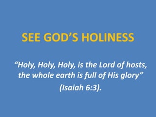 SEE GOD’S HOLINESS “Holy, Holy, Holy, is the Lord of hosts, the whole earth is full of His glory”  (Isaiah 6:3). 