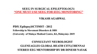 SEEG IN SURGICAL EPILEPTOLOGY:
“ONE MUST USE SEEG FOR iEEG MONITORING”
VIKASH AGARWAL
PDF( Epilepsy)SCTIMST - 2012
Fellowship in Movement Disorders & DBS
(University of Malaya Medical Centre, KL,Malaysia)- 2019
CONSULTANT NEUROLOGIST
GLENEAGLES GLOBAL HEATH CITY,CHENNAI
STEREO EEG MENTORSHIP BY DR DINESH NAYAK
 
