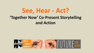 See, Hear - Act?
‘Together Now’ Co-Present Storytelling
and Action
 