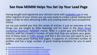 See How MSMM Helps You Set Up Your Lead Page Having bought and registered your domain name with Godaddy.com or any other registrar of your choice you are now ready to create a great looking lead page in order to start attracting traffic and creating leads for your prospective clients. Let me just remind you that this series of articles is just an overview of the things you are taught by Mike Koenings and his team in the Main Street marketing Machines (MSMM) course. Mike is a great guy and knowing the industry well has created a number of tools that help you achieve your goals.One of these tools is Traffic Geyser and this is the one you will need to use in order to create great looking lead pages. It supports an unlimited number of profiles and has a large number of great looking templates for you to work with. http://www.MainStreetMarketingMachinesIpadBonus.com http://www.MainStreetMarketingMachinesIpadBonus.com/Facebook http://www.MainStreetMarketingMachinesIpadBonus.com/Twitter http://www.MainStreetMarketingMachinesIpadBonus.com/YouTube 1 