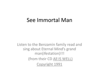 See Immortal Man  Listen to the Benzaminfamily read and sing about Eternal Mind’s grand man(ifestation)!!!   (from their CD All IS WELL) Copyright 1991 