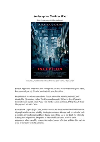 See Inception Movie on iPad
                             http://www.convert-video-ipad.com/




              You and a friend’s mind will be the scene of the crime 2-days early!



I am an Apple fans and I think that seeing films on iPad on the trip is very good. Here,
I recommend you my favorite movie of this year, Inception.

Inception is a 2010 American science fiction action film written, produced, and
directed by Christopher Nolan. The film stars Leonardo DiCaprio, Ken Watanabe,
Joseph Gordon-Levitt, Ellen Page, Tom Hardy, Marion Cotillard, Dileep Rao, Cillian
Murphy and Michael Caine.

Leonardo Di Caprio plays Cobb, a man who has the ability to extract information out
of people's subconscious mind by sharing their dreams. On one such occasion he built
a complex labyrinthine around his wife and himself that led to her death for which he
is being held responsible. Desperate to return to his children, he takes up an
assignment when a wealthy power giant makes him an offer that will take him back to
a life of normalcy with his children.
 