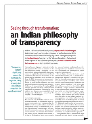 Ericsson Business Review, Issue 1, 2015
▶ AT the Telecom Regulatory Authority of India
(TRAI), we are often asked for our views on the
role of regulators in the ICT ecosystem. This is a
more complex question than it might first appear,
since every regulator has different priorities based
on national objectives and the situation on the
ground. But our response is always the same – as
far as the TRAI is concerned, we see our princi-
pal responsibility as supporting the telecoms eco-
system by balancing the interests of two main
stakeholders, namely consumers and operators.
And in our view, maintaining a level playing field
amongst operators and always keeping in mind
the interests of consumers, while ensuring what
might be seen elsewhere as a remarkable level of
transparency, is the best way – and perhaps the
only way – to make it happen.
PROTECTING THE CONSUMER
But let’s start with the first of our main stake-
holders. Consumers are the lifeblood of the tel-
ecoms ecosystem in every country, and at the
TRAI, we believe regulators have an absolute
responsibility to work for their interests. In In-
dia, the majority of consumers are still first-
time telecoms customers, since the number of
connections was very low until affordable mo-
bile phones became available to the masses. It
is vital for the long-term future of everyone in
the telecoms business – and naturally an ethi-
cal imperative too – that these consumers are
not exploited and that their rights are always
respected and protected.
This is why the TRAI has dedicated a great
deal of effort over the past 10 years to devel-
oping robust regulatory frameworks for qual-
ity of service and consumer protection. In fact,
in certain respects I would say India is now
ahead of some of the developed markets in this
respect. When I joined the TRAI in 2003, we
did not have a quality of service division. This
was hardly a unique situation – I remember
trying to identify some international best prac-
tices in this area that we could consider adopt-
ing, and I could barely find anything at all. At
that time, most countries still treated mobile
as a value-added service, and any quality of ser-
vice regulations were related to fixed lines. So
we had to build an effective quality of service
regime for mobile pretty much from scratch.
We did this by studying the various parame-
ters that are important from the consumer
point of view to ensure good quality of service
and user experience, and by holding wide con-
sultations with all stakeholders, before issuing
regulations for compliance to the operators.
After quality of service requirements were
imposed, networks started getting more effi-
With ICT-driven transformation posing unprecedentedchallenges
to the role, reach and even the relevance of authorities around the
world, new approaches to industry regulation are urgently required.
As Sudhir Gupta, Secretary of the Telecom Regulatory Authority of
India, explains in this exclusive opinion piece, aradicalcommitment
to transparency might just be the answer.
▶
“Transparency
not only
significantly
reduces the
likelihood of a
regulator taking
a wrong deci-
sion, but also
strengthens the
overall ecosystem”
Seeing through transformation:
an Indian philosophy
of transparency
 