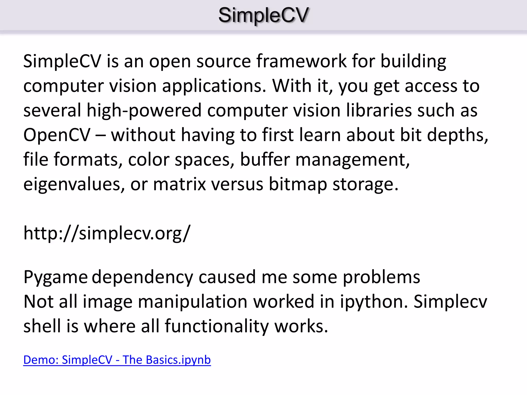 SimpleCV SimpleCV is an open source framework for building computer vision applications. With it, you get access to several high-powered computer vision libraries such as OpenCV – without having to first learn about bit depths, file formats, color spaces, buffer management, eigenvalues, or matrix versus bitmap storage. http://simplecv.org/ Demo: SimpleCV - The Basics.ipynb Pygamedependency caused me some problems Not all image manipulation worked in ipython. Simplecv shell is where all functionality works. 