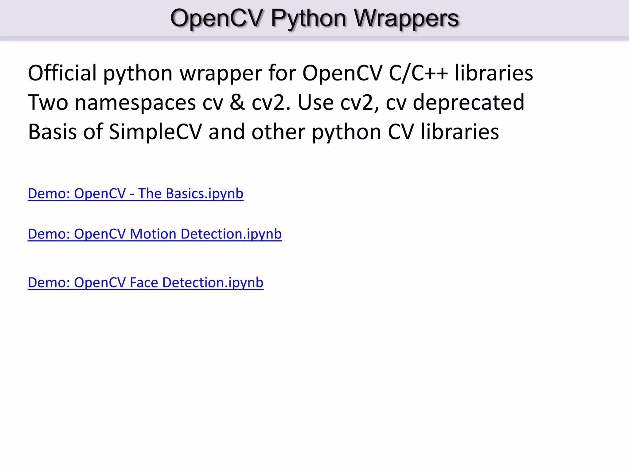OpenCV Python Wrappers Official python wrapper for OpenCV C/C++ libraries Two namespaces cv & cv2. Use cv2, cv deprecated Basis of SimpleCV and other python CV libraries Demo: OpenCV - The Basics.ipynb Demo: OpenCV Motion Detection.ipynb Demo: OpenCV Face Detection.ipynb 