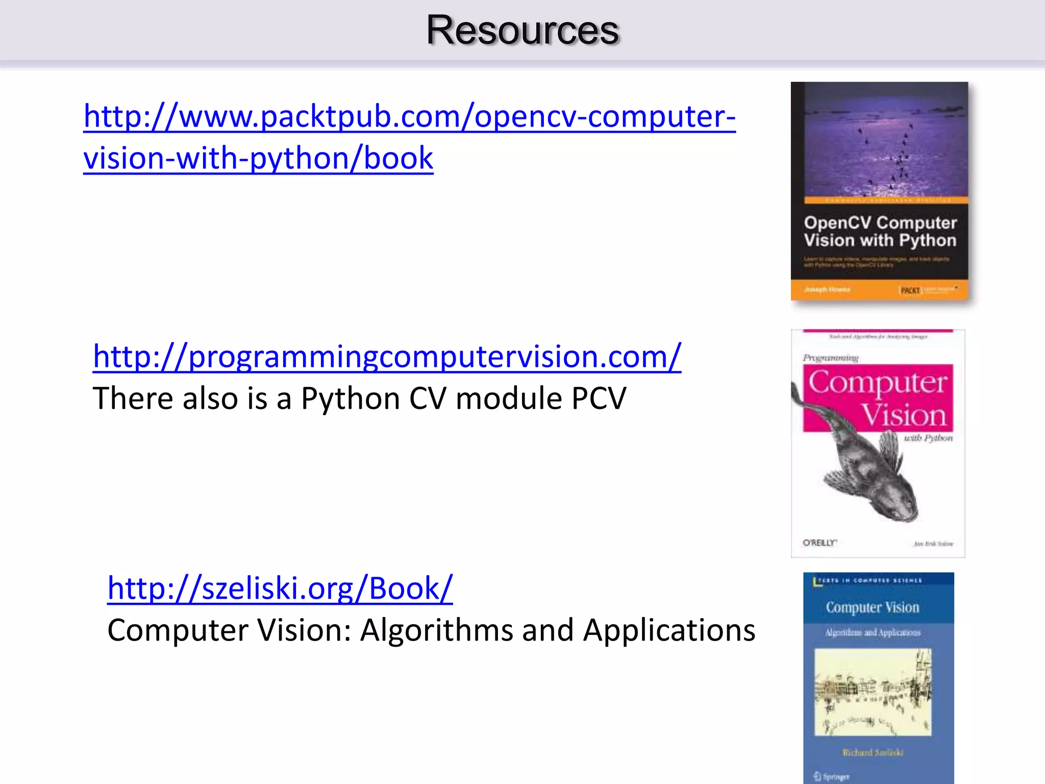 Resources http://www.packtpub.com/opencv-computer- vision-with-python/book http://programmingcomputervision.com/ There also is a Python CV module PCV http://szeliski.org/Book/ Computer Vision: Algorithms and Applications 