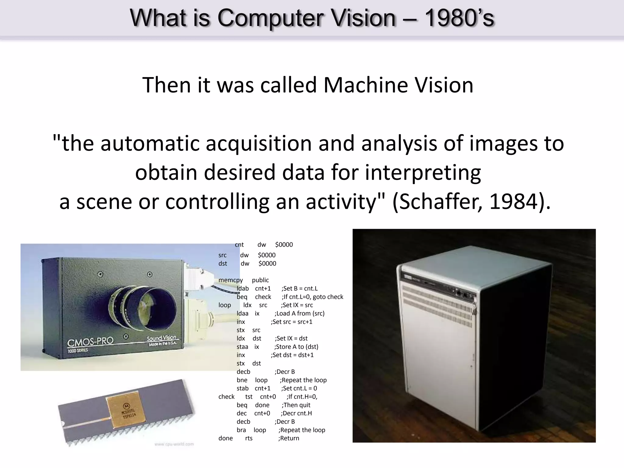 What is Computer Vision – 1980’s Then it was called Machine Vision "the automatic acquisition and analysis of images to obtain desired data for interpreting a scene or controlling an activity" (Schaffer, 1984). cnt dw $0000 src dw $0000 dst dw $0000 memcpy public ldab cnt+1 ;Set B = cnt.L beq check ;If cnt.L=0, goto check loop ldx src ;Set IX = src ldaa ix ;Load A from (src) inx ;Set src = src+1 stx src ldx dst ;Set IX = dst staa ix ;Store A to (dst) inx ;Set dst = dst+1 stx dst decb ;Decr B bne loop ;Repeat the loop stab cnt+1 ;Set cnt.L = 0 check tst cnt+0 ;If cnt.H=0, beq done ;Then quit dec cnt+0 ;Decr cnt.H decb ;Decr B bra loop ;Repeat the loop done rts ;Return 