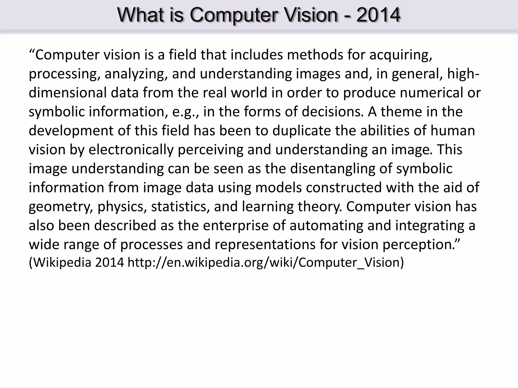 What is Computer Vision - 2014 “Computer vision is a field that includes methods for acquiring, processing, analyzing, and understanding images and, in general, high- dimensional data from the real world in order to produce numerical or symbolic information, e.g., in the forms of decisions. A theme in the development of this field has been to duplicate the abilities of human vision by electronically perceiving and understanding an image. This image understanding can be seen as the disentangling of symbolic information from image data using models constructed with the aid of geometry, physics, statistics, and learning theory. Computer vision has also been described as the enterprise of automating and integrating a wide range of processes and representations for vision perception.” (Wikipedia 2014 http://en.wikipedia.org/wiki/Computer_Vision) 