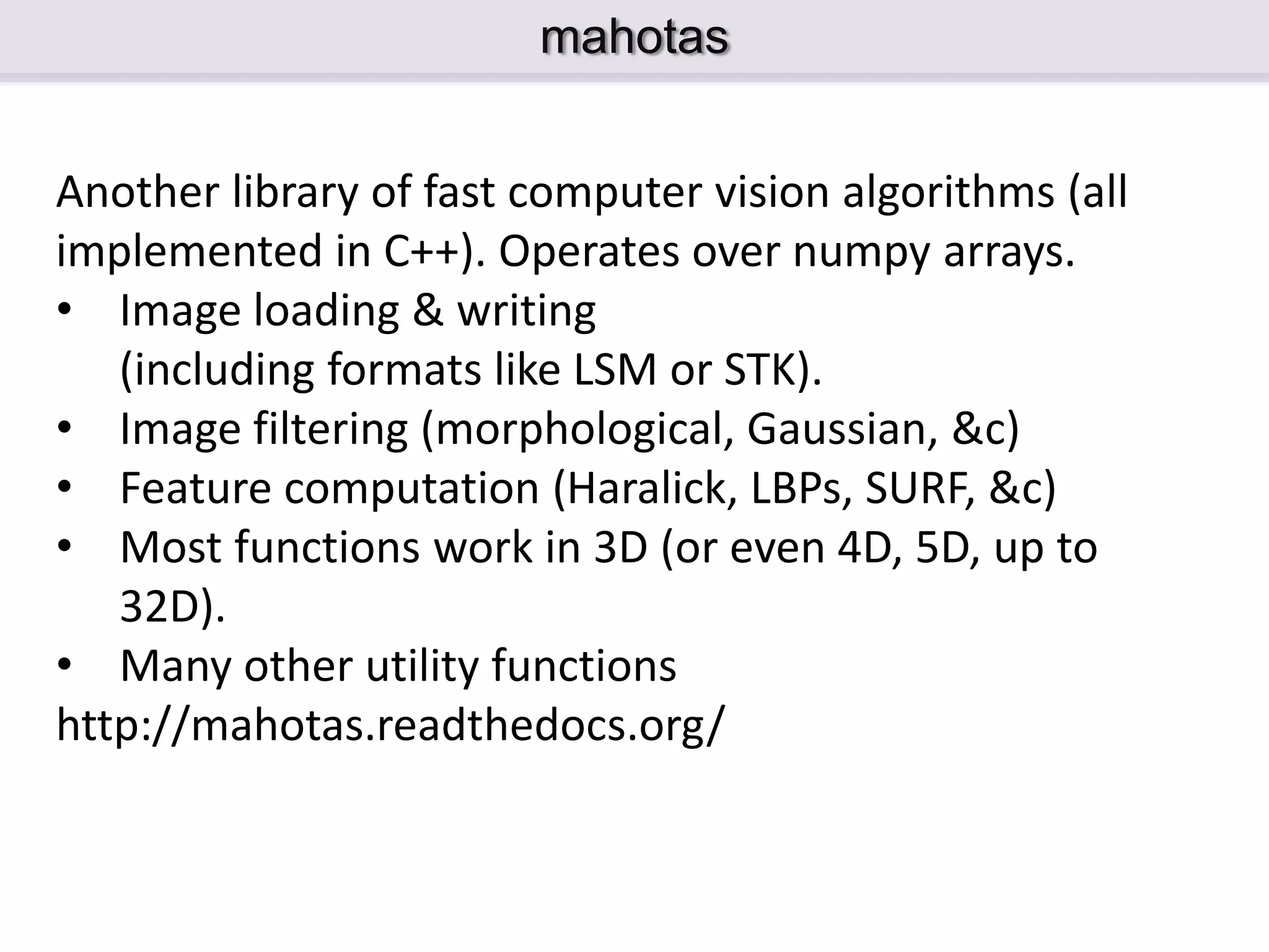mahotas Another library of fast computer vision algorithms (all implemented in C++). Operates over numpy arrays. • Image loading & writing (including formats like LSM or STK). • Image filtering (morphological, Gaussian, &c) • Feature computation (Haralick, LBPs, SURF, &c) • Most functions work in 3D (or even 4D, 5D, up to 32D). • Many other utility functions http://mahotas.readthedocs.org/ 