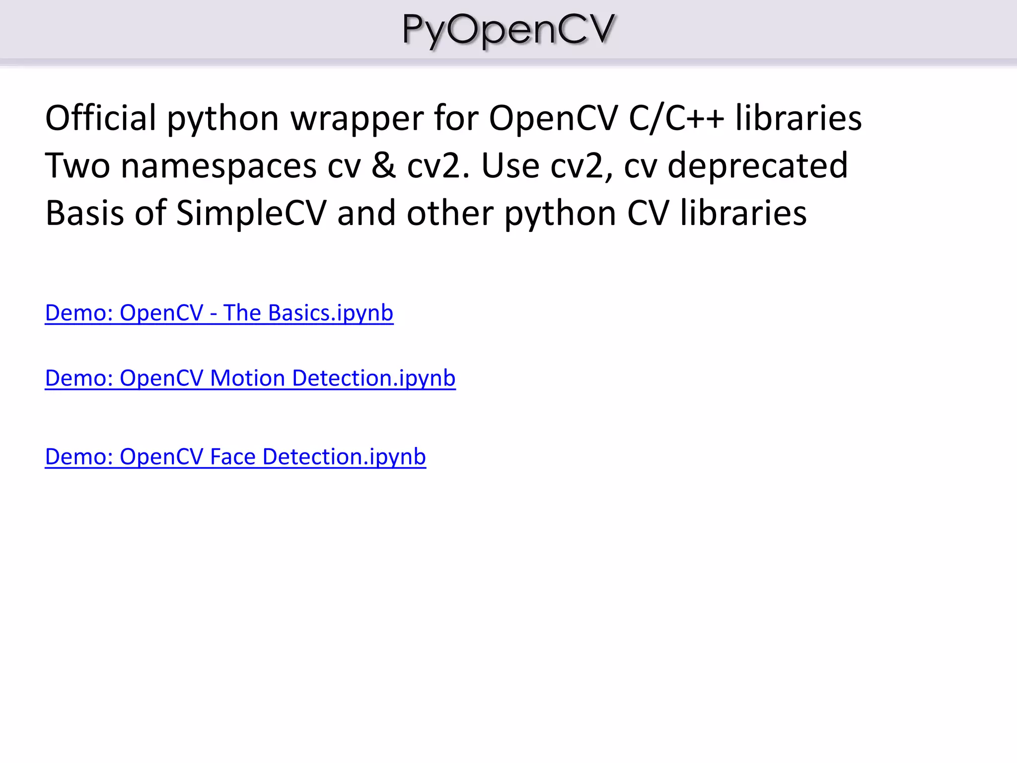 PyOpenCV
Official python wrapper for OpenCV C/C++ libraries
Two namespaces cv & cv2. Use cv2, cv deprecated
Basis of SimpleCV and other python CV libraries
Demo: OpenCV - The Basics.ipynb
Demo: OpenCV Motion Detection.ipynb
Demo: OpenCV Face Detection.ipynb
 