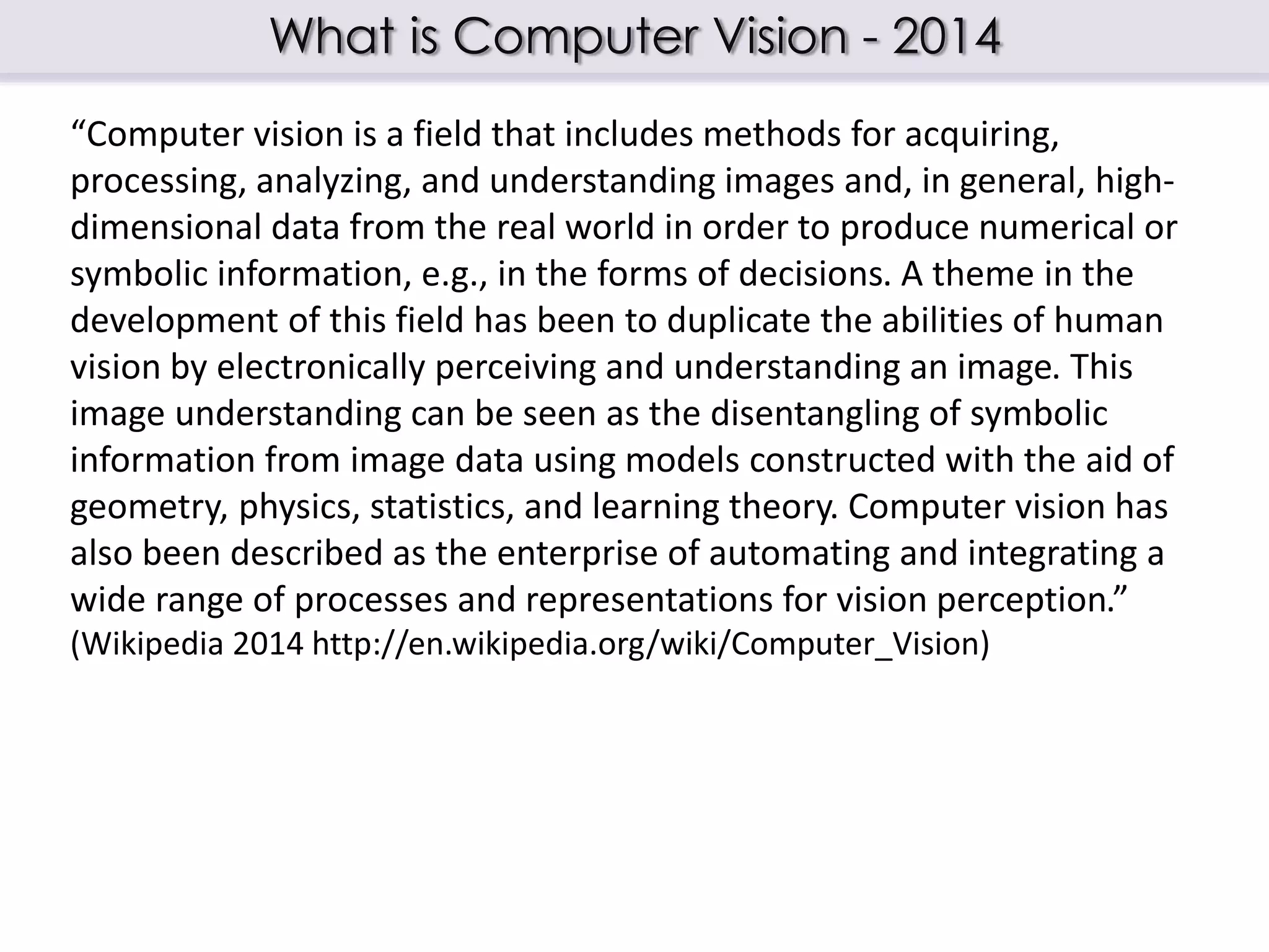 What is Computer Vision - 2014
“Computer vision is a field that includes methods for acquiring,
processing, analyzing, and understanding images and, in general, high-
dimensional data from the real world in order to produce numerical or
symbolic information, e.g., in the forms of decisions. A theme in the
development of this field has been to duplicate the abilities of human
vision by electronically perceiving and understanding an image. This
image understanding can be seen as the disentangling of symbolic
information from image data using models constructed with the aid of
geometry, physics, statistics, and learning theory. Computer vision has
also been described as the enterprise of automating and integrating a
wide range of processes and representations for vision perception.”
(Wikipedia 2014 http://en.wikipedia.org/wiki/Computer_Vision)
 