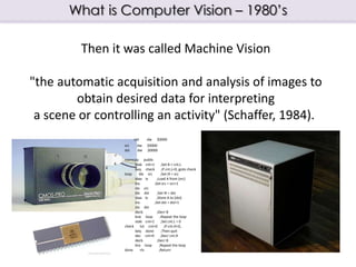 What is Computer Vision – 1980’s
Then it was called Machine Vision
"the automatic acquisition and analysis of images to
ob...