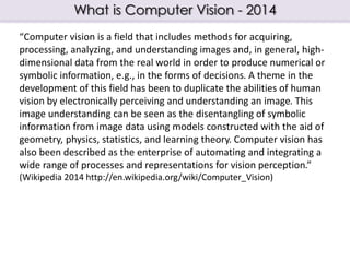 What is Computer Vision - 2014
“Computer vision is a field that includes methods for acquiring,
processing, analyzing, and...