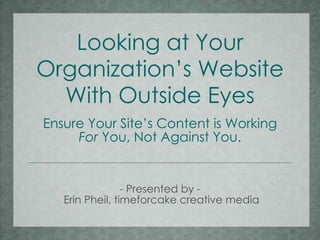 Looking at Your Organization’s Website With Outside Eyes Ensure Your Site’s Content is Working For  You, Not Against You. - Presented by -  Erin Pheil, timeforcake creative media 