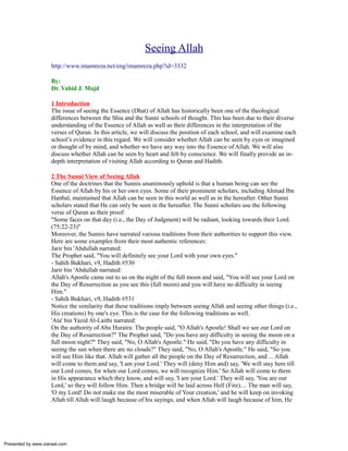 Seeing Allah
                     http://www.imamreza.net/eng/imamreza.php?id=3332

                     By:
                     Dr. Vahid J. Majd

                     1 Introduction
                     The issue of seeing the Essence (Dhat) of Allah has historically been one of the theological
                     differences between the Shia and the Sunni schools of thought. This has been due to their diverse
                     understanding of the Essence of Allah as well as their differences in the interpretation of the
                     verses of Quran. In this article, we will discuss the position of each school, and will examine each
                     school’s evidence in this regard. We will consider whether Allah can be seen by eyes or imagined
                     or thought of by mind, and whether we have any way into the Essence of Allah. We will also
                     discuss whether Allah can be seen by heart and felt by conscience. We will finally provide an in-
                     depth interpretation of visiting Allah according to Quran and Hadith.

                     2 The Sunni View of Seeing Allah
                     One of the doctrines that the Sunnis unanimously uphold is that a human being can see the
                     Essence of Allah by his or her own eyes. Some of their prominent scholars, including Ahmad Ibn
                     Hanbal, maintained that Allah can be seen in this world as well as in the hereafter. Other Sunni
                     scholars stated that He can only be seen in the hereafter. The Sunni scholars use the following
                     verse of Quran as their proof:
                     "Some faces on that day (i.e., the Day of Judgment) will be radiant, looking towards their Lord.
                     (75:22-23)"
                     Moreover, the Sunnis have narrated various traditions from their authorities to support this view.
                     Here are some examples from their most authentic references:
                     Jarir bin 'Abdullah narrated:
                     The Prophet said, "You will definitely see your Lord with your own eyes."
                     - Sahih Bukhari, v9, Hadith #530
                     Jarir bin 'Abdullah narrated:
                     Allah's Apostle came out to us on the night of the full moon and said, "You will see your Lord on
                     the Day of Resurrection as you see this (full moon) and you will have no difficulty in seeing
                     Him."
                     - Sahih Bukhari, v9, Hadith #531
                     Notice the similarity that these traditions imply between seeing Allah and seeing other things (i.e.,
                     His creations) by one's eye. This is the case for the following traditions as well.
                     'Ata' bin Yazid Al-Laithi narrated:
                     On the authority of Abu Huraira: The people said, "O Allah's Apostle! Shall we see our Lord on
                     the Day of Resurrection?" The Prophet said, "Do you have any difficulty in seeing the moon on a
                     full moon night?" They said, "No, O Allah's Apostle." He said, "Do you have any difficulty in
                     seeing the sun when there are no clouds?" They said, "No, O Allah's Apostle." He said, "So you
                     will see Him like that. Allah will gather all the people on the Day of Resurrection, and ... Allah
                     will come to them and say, 'I am your Lord.' They will (deny Him and) say, 'We will stay here till
                     our Lord comes, for when our Lord comes, we will recognize Him.' So Allah will come to them
                     in His appearance which they know, and will say, 'I am your Lord.' They will say, 'You are our
                     Lord,' so they will follow Him. Then a bridge will be laid across Hell (Fire).... The man will say,
                     'O my Lord! Do not make me the most miserable of Your creation,' and he will keep on invoking
                     Allah till Allah will laugh because of his sayings, and when Allah will laugh because of him, He




Presented by www.ziaraat.com
 