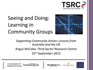 Seeing and Doing:
Learning in
Community Groups

Funded by:

Hosted by:

Supporting Community Action: Lessons from
Australia and the UK
Angus McCabe: Third Sector Research Centre
25th September 2013

 