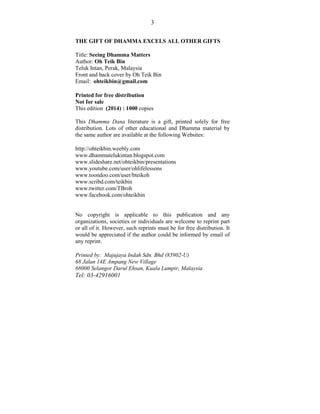 3 
THE GIFT OF DHAMMA EXCELS ALL OTHER GIFTS 
Title: Seeing Dhamma Matters 
Author: Oh Teik Bin 
Teluk Intan, Perak, Malay...