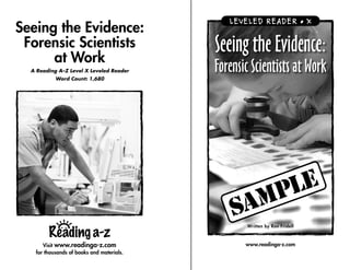 LEVELED READER • X
Seeing the Evidence:
 Forensic Scientists
      at Work
                                           Seeing the Evidence:
  A Reading A–Z Level X Leveled Reader     Forensic Scientists at Work
           Word Count: 1,680




                                                  Written by Ron Fridell



      Visit www.readinga-z.com                    www.readinga-z.com
   for thousands of books and materials.
 