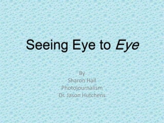 Seeing Eye to Eye
             By
         Sharon Hall
     Photojournalism
    Dr. Jason Hutchens
 