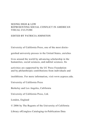 SEEING HIGH & LOW
REPRESENTING SOCIAL CONFLICT IN AMERICAN
VISUAL CULTURE
EDITED BY PATRICIA JOHNSTON
University of California Press, one of the most distin-
guished university presses in the United States, enriches
lives around the world by advancing scholarship in the
humanities, social sciences, and nahlral sciences. Its
activities are supported by the UC Press Foundation
and by philanthropic contributions from individuals and
instihltions. For more information, visit www.ucpress.edu.
University of California Press
Berkeley and Los Angeles, California
University of California Press, Ltd.
London, England
© 2006 by The Regents of the University of California
Library ofCongless Cataloging-in-Publication Data
 