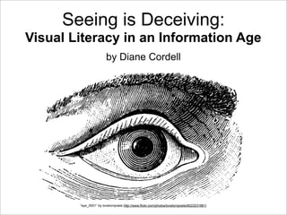 Seeing is Deceiving:
Visual Literacy in an Information Age
by Diane Cordell
“eye_0001” by lovelornpoets http://www.flickr.com/photos/lovelornpoets/6023231861/
 