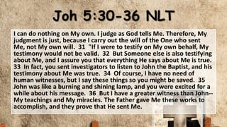 Joh 5:30-36 NLT
I can do nothing on My own. I judge as God tells Me. Therefore, My
judgment is just, because I carry out the will of the One who sent
Me, not My own will. 31 "If I were to testify on My own behalf, My
testimony would not be valid. 32 But Someone else is also testifying
about Me, and I assure you that everything He says about Me is true.
33 In fact, you sent investigators to listen to John the Baptist, and his
testimony about Me was true. 34 Of course, I have no need of
human witnesses, but I say these things so you might be saved. 35
John was like a burning and shining lamp, and you were excited for a
while about his message. 36 But I have a greater witness than John--
My teachings and My miracles. The Father gave Me these works to
accomplish, and they prove that He sent Me.
 