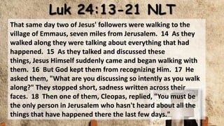 Luk 24:13-21 NLT
That same day two of Jesus' followers were walking to the
village of Emmaus, seven miles from Jerusalem. 14 As they
walked along they were talking about everything that had
happened. 15 As they talked and discussed these
things, Jesus Himself suddenly came and began walking with
them. 16 But God kept them from recognizing Him. 17 He
asked them, "What are you discussing so intently as you walk
along?" They stopped short, sadness written across their
faces. 18 Then one of them, Cleopas, replied, "You must be
the only person in Jerusalem who hasn't heard about all the
things that have happened there the last few days."
 