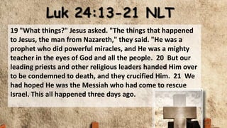 Luk 24:13-21 NLT
19 "What things?" Jesus asked. "The things that happened
to Jesus, the man from Nazareth," they said. "He was a
prophet who did powerful miracles, and He was a mighty
teacher in the eyes of God and all the people. 20 But our
leading priests and other religious leaders handed Him over
to be condemned to death, and they crucified Him. 21 We
had hoped He was the Messiah who had come to rescue
Israel. This all happened three days ago.
 