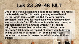 Luk 23:39-48 NLT
One of the criminals hanging beside Him scoffed, "So You're
the Messiah, are You? Prove it by saving Yourself--and
us, too, while You're at it!" 40 But the other criminal
protested, "Don't you fear God even when you have been
sentenced to die? 41 We deserve to die for our crimes, but
this man hasn't done anything wrong." 42 Then he
said, "Jesus, remember me when You come into Your
Kingdom." 43 And Jesus replied, "I assure you, today you
will be with Me in paradise." 44 By this time it was
noon, and darkness fell across the whole land until three
o'clock.
 