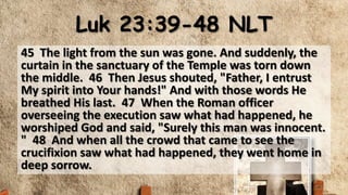 Luk 23:39-48 NLT
45 The light from the sun was gone. And suddenly, the
curtain in the sanctuary of the Temple was torn down
the middle. 46 Then Jesus shouted, "Father, I entrust
My spirit into Your hands!" And with those words He
breathed His last. 47 When the Roman officer
overseeing the execution saw what had happened, he
worshiped God and said, "Surely this man was innocent.
" 48 And when all the crowd that came to see the
crucifixion saw what had happened, they went home in
deep sorrow.
 