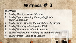 Witness # 3
The Works
1. Lord of Quality - Water into wine
2. Lord of Space - Healing the royal official's
son in Capernaum
3. Lord of Time - Healing the paralytic at Bethesda
4. Lord of Quantity - Feeding the 5000
5. Lord of Nature - Jesus' walk on water
6. Lord of Misfortune - Healing the man born blind
7. Lord of Death - Raising of Lazarus
 