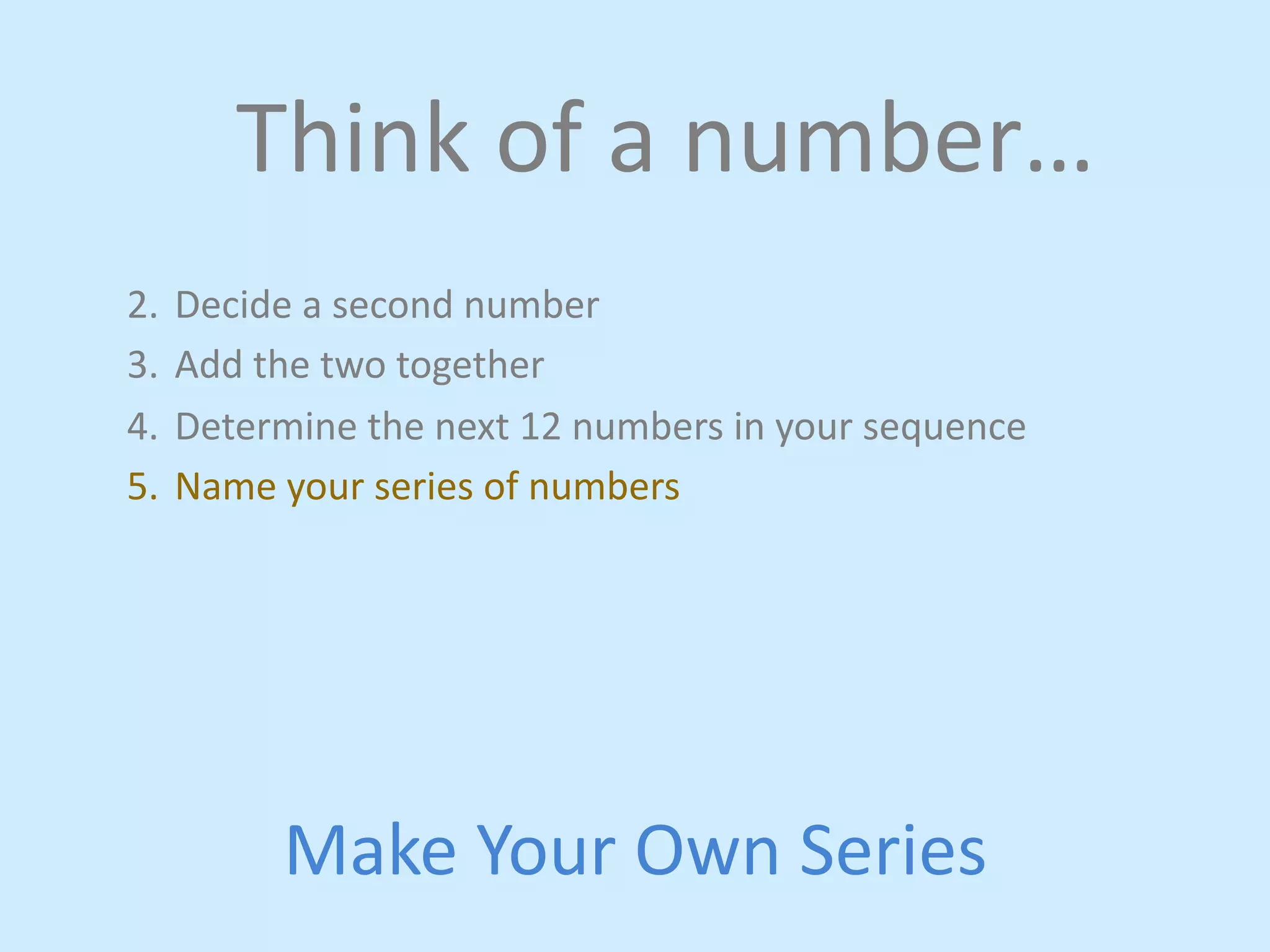 Think 
of 
a 
number… 
2. Decide 
a 
second 
number 
3. Add 
the 
two 
together 
4. Determine 
the 
next 
12 
numbers 
in 
your 
sequence 
5. Name 
your 
series 
of 
numbers 
Make 
Your 
Own 
Series 
 